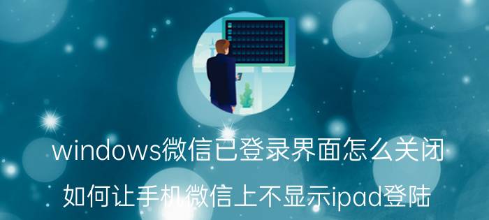 windows微信已登录界面怎么关闭 如何让手机微信上不显示ipad登陆？